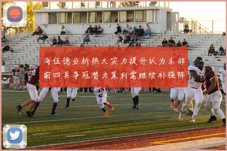 海伍德分析热火实力提升认为东部前四具争冠潜力莱利需继续补强阵容