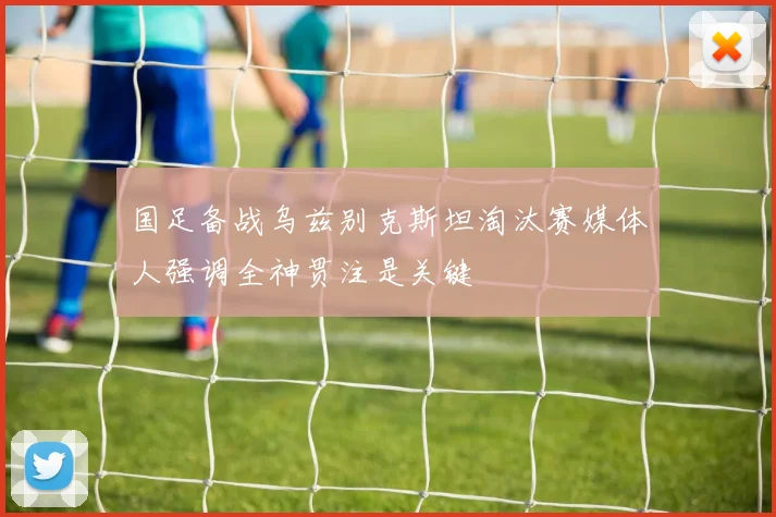 国足备战乌兹别克斯坦淘汰赛媒体人强调全神贯注是关键