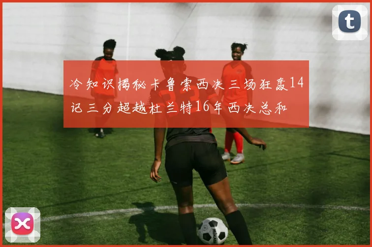 冷知识揭秘卡鲁索西决三场狂轰14记三分超越杜兰特16年西决总和
