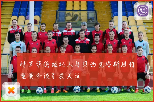 特罗萨德经纪人与贝西克塔斯进行重要会谈引发关注