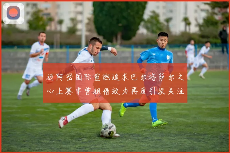 迈阿密国际重燃追求巴尔塔萨尔之心上赛季曾租借效力再度引发关注