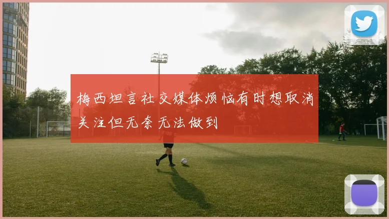 梅西坦言社交媒体烦恼有时想取消关注但无奈无法做到