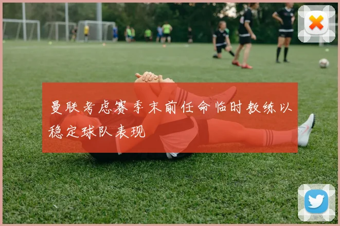 曼联考虑赛季末前任命临时教练以稳定球队表现