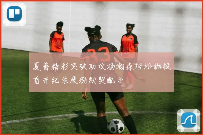 夏普精彩突破助攻杨瀚森轻松抛投首开纪录展现默契配合