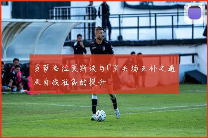 贡萨洛拉莫斯谈与C罗共场互补之道及自我准备的提升