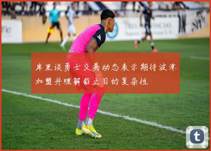 库里谈勇士交易动态表示期待波津加盟并理解截止日的复杂性