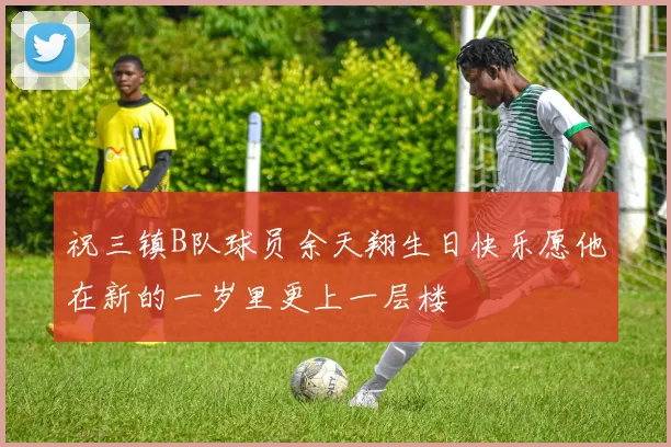 祝三镇B队球员余天翔生日快乐愿他在新的一岁里更上一层楼