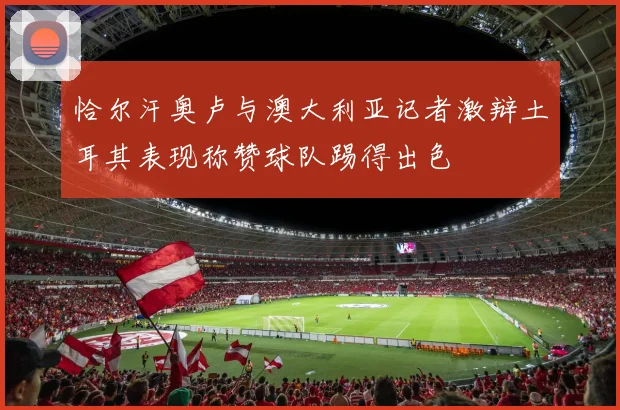 恰尔汗奥卢与澳大利亚记者激辩土耳其表现称赞球队踢得出色