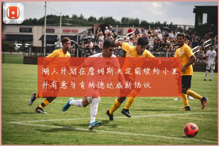 湖人计划在詹姆斯决定前续约小里并有意与肯纳德达成新协议