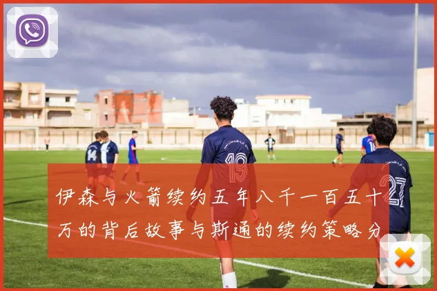 伊森与火箭续约五年八千一百五十万的背后故事与斯通的续约策略分析