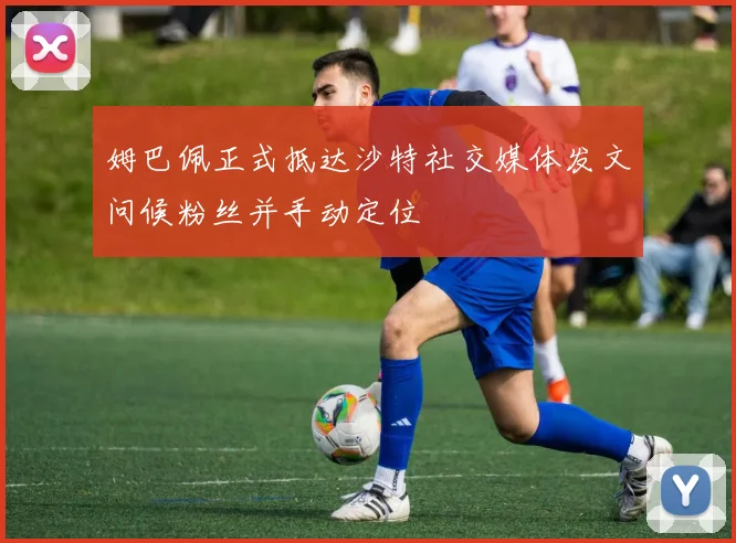姆巴佩正式抵达沙特社交媒体发文问候粉丝并手动定位