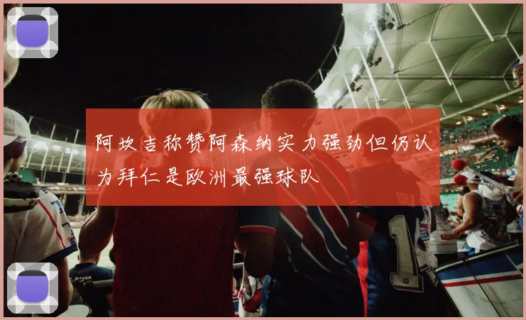 阿坎吉称赞阿森纳实力强劲但仍认为拜仁是欧洲最强球队