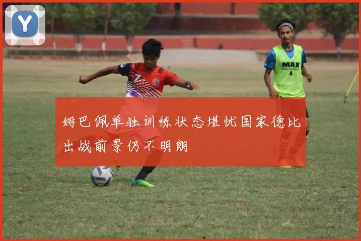 姆巴佩单独训练状态堪忧国家德比出战前景仍不明朗