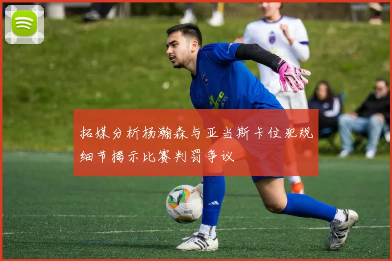 拓媒分析杨瀚森与亚当斯卡位犯规细节揭示比赛判罚争议