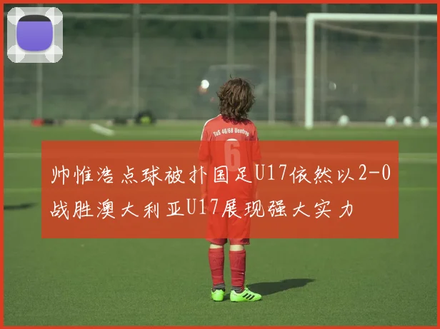 帅惟浩点球被扑国足U17依然以2-0战胜澳大利亚U17展现强大实力