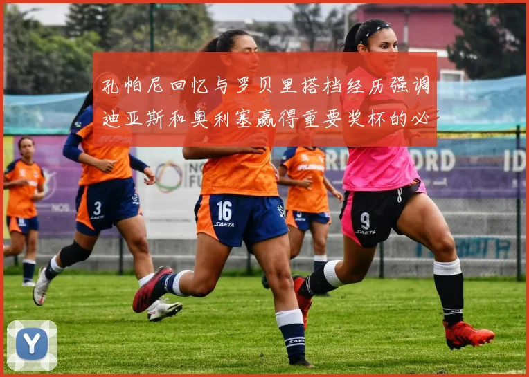 孔帕尼回忆与罗贝里搭档经历强调迪亚斯和奥利塞赢得重要奖杯的必要性