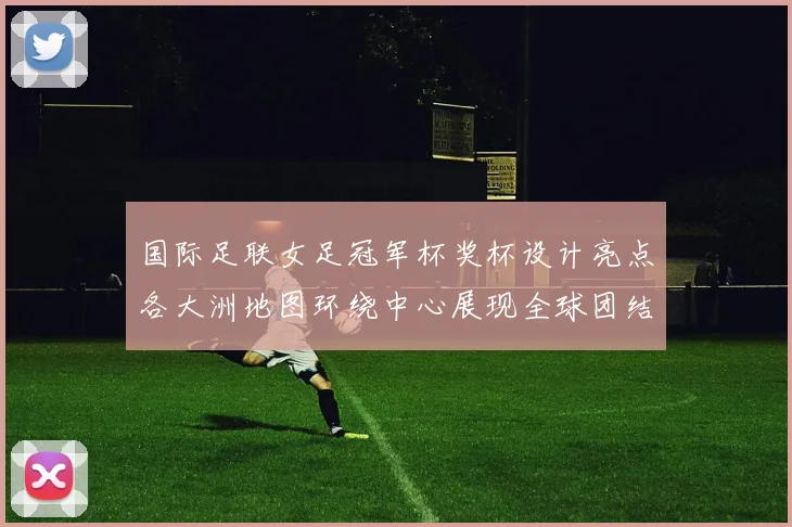 国际足联女足冠军杯奖杯设计亮点各大洲地图环绕中心展现全球团结与竞技精神
