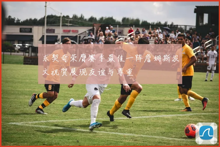 东契奇荣膺赛季最佳一阵詹姆斯发文祝贺展现友谊与尊重