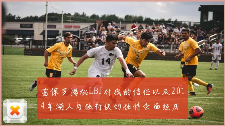 富保罗揭秘LBJ对我的信任以及2014年湖人与独行侠的独特会面经历