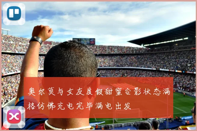 奥尔莫与女友度假甜蜜合影状态满格仿佛充电完毕满电出发