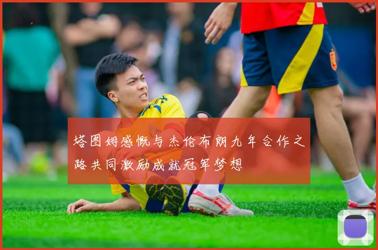 塔图姆感慨与杰伦布朗九年合作之路共同激励成就冠军梦想
