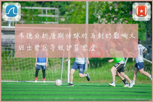 韦德分析唐斯传球对马刺的影响文班出禁区导致护筐空虚