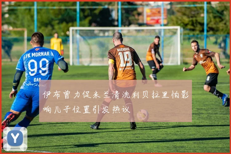 伊布曾力促米兰清洗利贝拉里怕影响儿子位置引发热议