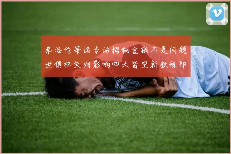 弗洛伦蒂诺专访揭秘金钱不是问题世俱杯失利影响四大皆空新教练即将到来
