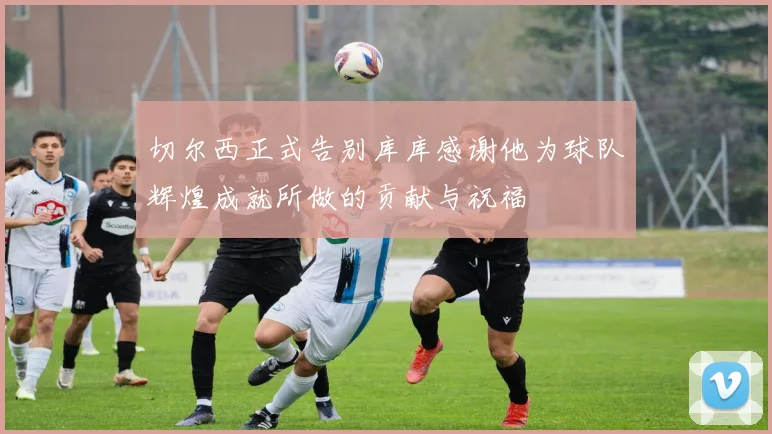 切尔西正式告别库库感谢他为球队辉煌成就所做的贡献与祝福