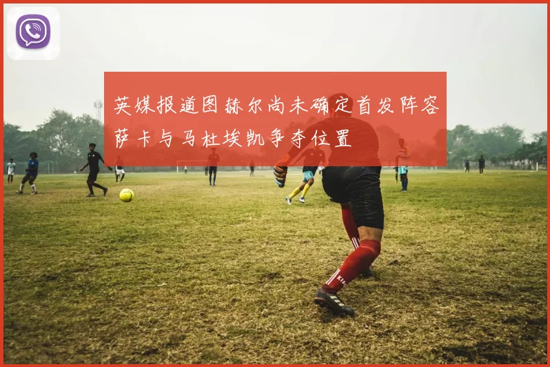 英媒报道图赫尔尚未确定首发阵容萨卡与马杜埃凯争夺位置